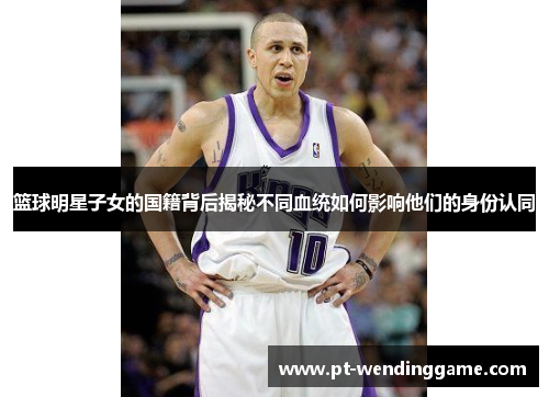 篮球明星子女的国籍背后揭秘不同血统如何影响他们的身份认同