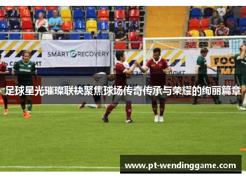 足球星光璀璨联袂聚焦球场传奇传承与荣耀的绚丽篇章