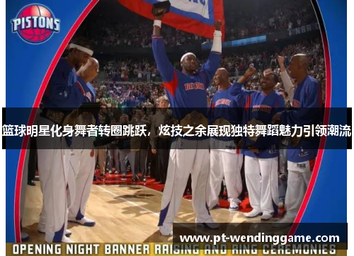 篮球明星化身舞者转圈跳跃，炫技之余展现独特舞蹈魅力引领潮流