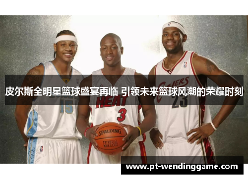 皮尔斯全明星篮球盛宴再临 引领未来篮球风潮的荣耀时刻